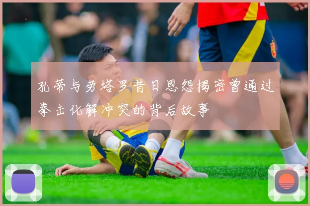 孔蒂与劳塔罗昔日恩怨揭密曾通过拳击化解冲突的背后故事