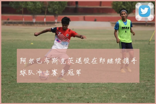 阿尔巴布斯克茨退役在即继续携手球队冲击赛季冠军
