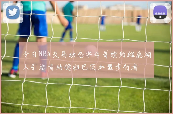 今日NBA交易动态字母哥续约雄鹿湖人引进肯纳德祖巴茨加盟步行者
