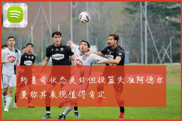 约基奇状态良好但投篮失准阿德尔曼称其表现值得肯定