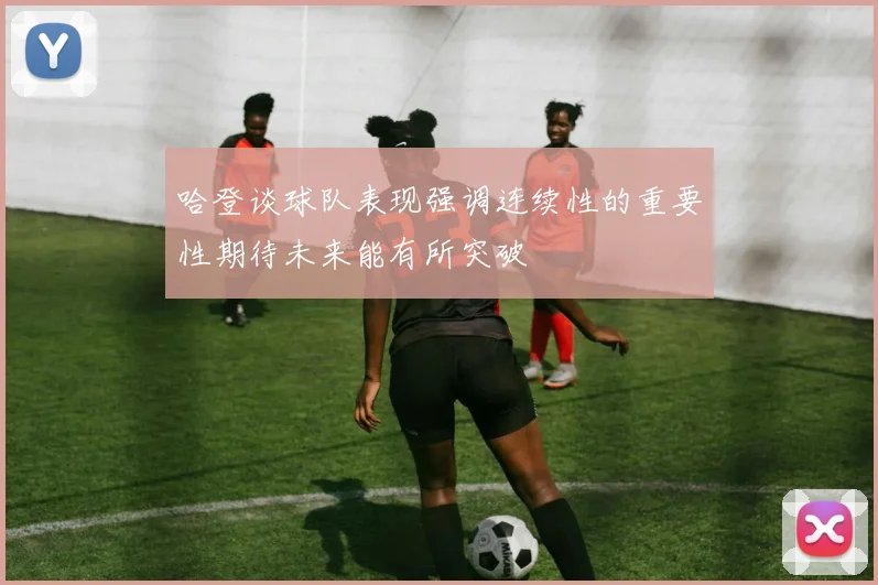 哈登谈球队表现强调连续性的重要性期待未来能有所突破