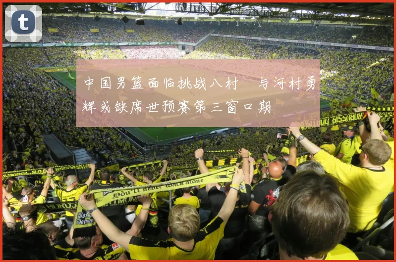中国男篮面临挑战八村塁与河村勇辉或缺席世预赛第三窗口期