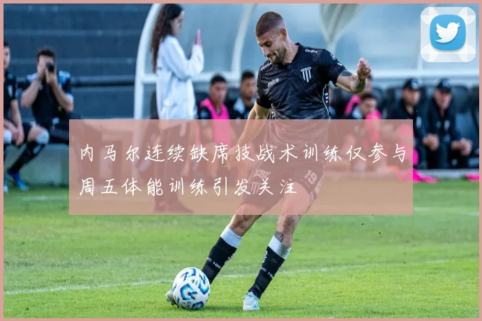 内马尔连续缺席技战术训练仅参与周五体能训练引发关注