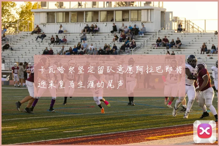 卡瓦哈尔坚定留队意愿阿拉巴即将迎来皇马生涯的尾声