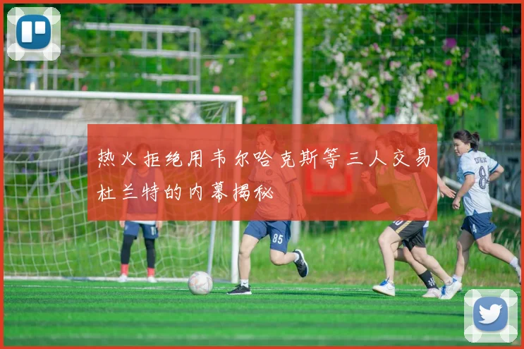 热火拒绝用韦尔哈克斯等三人交易杜兰特的内幕揭秘