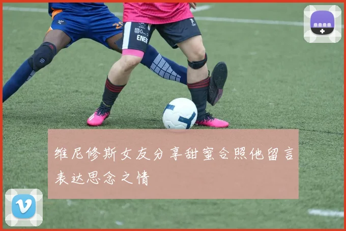 维尼修斯女友分享甜蜜合照他留言表达思念之情