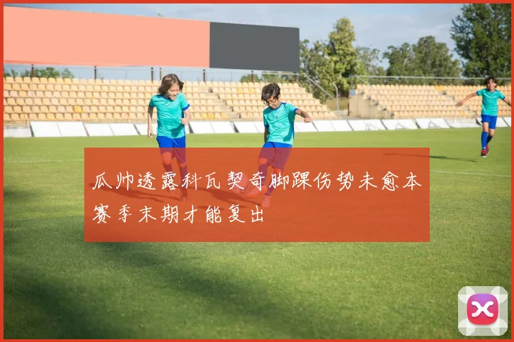 瓜帅透露科瓦契奇脚踝伤势未愈本赛季末期才能复出