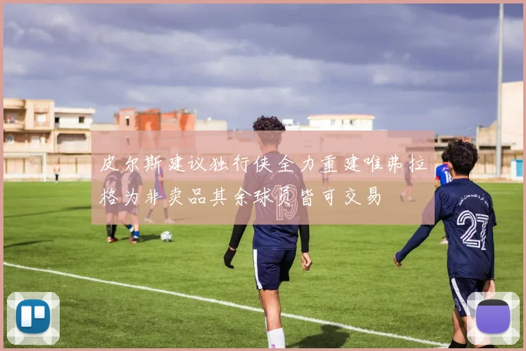 皮尔斯建议独行侠全力重建唯弗拉格为非卖品其余球员皆可交易